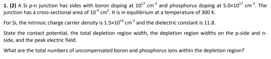 1. (2) A Si p-n junction has sides with boron doping at 107 cm and phosphorus doping at 5.0x10^? cm? The junction has a cross