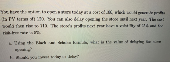 You have the option to open a store today at a cost of 100, which would generate profits (in PV terms of) 120. You can also d