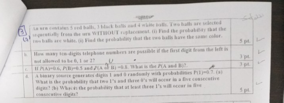 An rn contaius 5 red balls, 3 black balls and wlite balls. Two balls are selected sequentially frotm the urn WITHOUT replacement. () Find the probabildy that the two balls are white. (i) Find the probability that the two balls have the same color CA 5 pt. L How many ten-digits telephone numbers are possible if the first digit from the left is not allowed to be 0, 1 or 2?U I PA)-0.6, P(B)-0.5 and PIA of B)-0.8. What is the P(A and B) 3 pt. 3 pt. l. A binary source generates digits 1 and 0 randomly with probabilities P(1)-0.7. (a) What is the probability that two Is and three 0s will occur in a five consecutive digits? consecutive digits? (b) Whac is the probability that at least three Is will occur in five t.