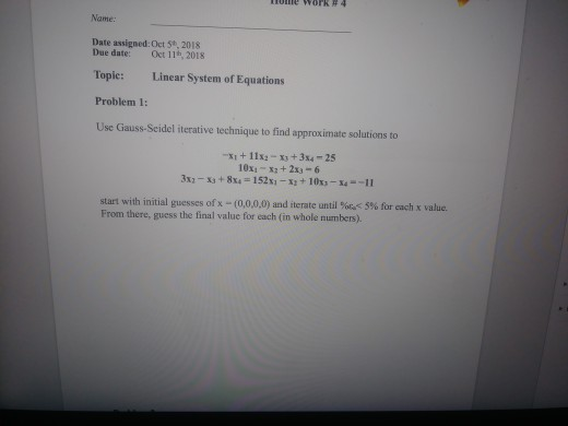 nome work # 4 Name: Date assigned: Oct 5t, 2018 Due date: Oct 11h, 2018 Topic: Linear System of Equations Problem 1: Use Gauss-Seidel iterative technique to find approximate solutions to -지 + 11x2-x3 + 3x4-25 10x1-x2+ 2x3-6 start with initial guesses of x-(0,0,0,0) and iterate until %a< 5% for each x value. From there, guess the final value for each (in whole numbers).