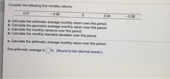 Consider the following five monthly returns: 0.01 -0.06 0.04 -0.05 a. Calculate the arithmetic average monthly return over th