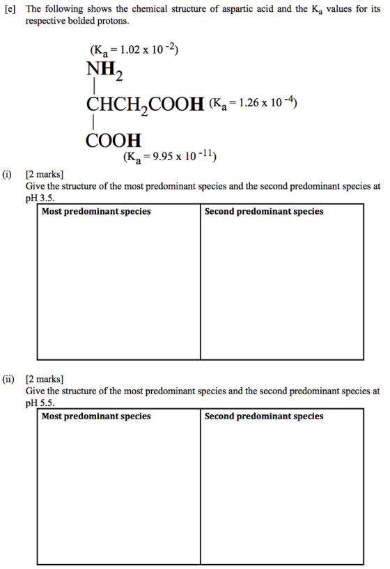 [e] The following shows the chemical structure of aspartic acid and the Ka values for its respective bolded protons (Ka = 1.02 x 10-2) NH CHCH,COOH (Ka = 1.26 x 10-4) COOH (Ka 9.95 x 10-11) ) 12 marks] Give the structure of the most predominant species and the second predominant species at pH3.5. Most predominant species Second predominant species (ii) 12 mark] Give the structure of the most predominant species and the second predominant species at pH 5.5 Most predominant species Second predominant species