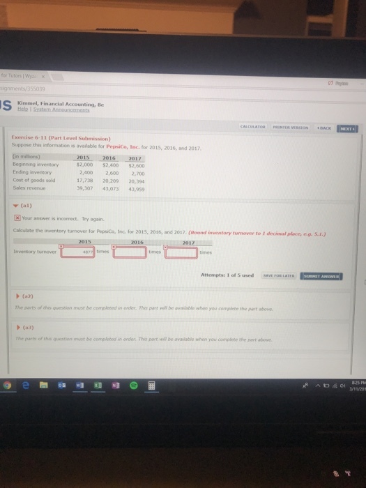 signmentsy/355039 Kimmel, Financial Accounting, 8e E xercise 6-11 (Part Level Submission) Suppose this information is available for PepsiCo, Inc, for 2015, 2016, and 2017 (in Beginning inventory Ending inventory Cost of goods sold Sales revenue $2,000 $2,400 $2,600 2,400 2,600 2,0o 17,738 20,209 20,394 39,307 43,073 43,959 ▼ (al) Your answer s incorrect. Try again. Cakculate the inventory turnover for Pepsico, Iinc for 2015, 2016, and 2017. (Round inventory turnover to 1 decimal place, e.q. S.t.) Inventory turnover Attempts: 101 S used sav a·LATER (a3) The parts of thes question must be completed order. Thes part wil be available when you complete the part above (a3) The parts of this question must be completed in order. Thes part will be available when you compiete the art above