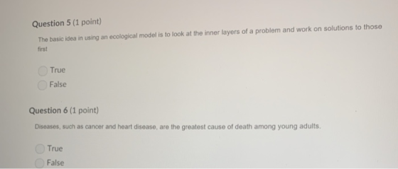 Question 5 (1 point) The basic idea in using an ecological model is to look at the inner layers of a problem and work on solutions to those first True False Question 6 (1 point) Diseases, such as cancer and heart disease, are the greatest cause of death among young adults. True False