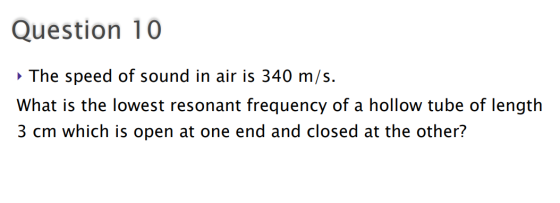 Question 10 The speed of sound in air is 340 m/s. What is the lowest resonant frequency of a hollow tube of length 3 cm which