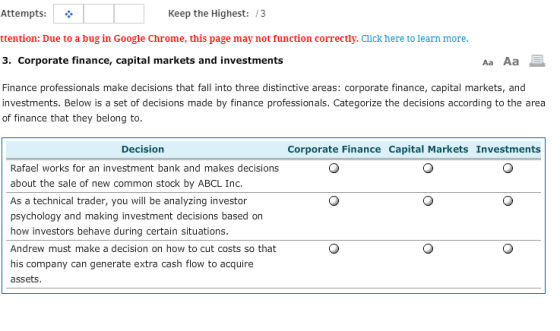 Keep the Highest:/3 Attempts: ttention: Due to a bug in 3 Corporate finance, capital markets and investments Aa Aa Finance professionals make decisions that fall into three distinctive areas: corporate finance, capital markets, and investments. Below is a set of decisions made by finance professionals. Categorize the decisions according to the area of finance that they belong to Decision Corporate Finance Capital Markets Investments Rafael works for an investment bank and makes decisions about the sale of new common stock by ABCL Inc. As a technical trader, you will be analyzing investor psychology and making investment decisions based on how investors behave during certain situations. Andrew must make a decision on how to cut costs so that his company can generate extra cash flow to acquire assets
