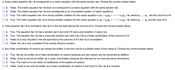 a. Every matrix equation Ax b corresponds to a vector equation with the same solution set. Choose the correct answer below. O A. False. The matrix equation Ax-b does not correspond to a vector equation with the same solution set. O B. False. The matrix equation Ax b only corresponds to an inconsistent system of vector equations. O c. True. The matrix equation Ax-bis simply another notation for the vector equation x1a1 + x2a2 +·.. + xnan-b, where al , O D. True. The matrix equation Ax-bis simply another notation for the vector equation x1a1 + x2a2 +·.. + xna,-b, where al , , an are the columns of A , an are the rows of A b. If the equation Ax = b is consistent, then b is in the set spanned by the columns of A. Choose the correct answer below. O A. True. The equation Ax b has a solution set if and only if A has a pivot position in every row. O B. True. The equation Ax b has a nonempty solution set if and only if b is a linear combination of the columns of A. ? c. False, b is only included in the set spanned by the columns of A if Ax-bis inconsistent. O D. False. Ax b is only consistent if the values of b are nonzero c. Any linear combination of vectors can always be written in the form Ax for a suitable matrix A and vector x. Choose the correct answer below. O A. True. Ax can be written as a linear combination of vectors because any two vectors can be combined by addition O B. False. A and x cannot be written as a linear combination because the matrices do not have the same dimensions. ° C. True. The matrix A is the matrix of coefficients of the system of vectors. O D. False. A and x can only be written as a linear combination of vectors if and only if in Ax b, b is nonzero.