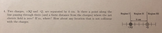 4. Two charges, +3Q and -Q, are separated by 4 cm. Is there a point along the Region I Region I1 Region III line passing through them (and a finite distance from the charges) where the net electric field is zero? If so, where? How about any location that is not collinear with the charges. +30 -0