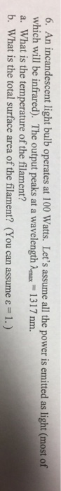 6. An incandescent light bulb operates at 100 Watts. Lets assume all the power is emitted as light (most of which will be infrared). The output peaks at a wavelength Amax 1317 nm. a. What is the temperature of the filament? b. What is the total surface area of the filament? (You can assume ε-1.)