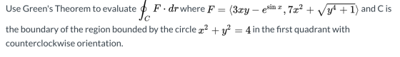 be = Use Greens Theorem to evaluate F. dr where F (3xy – esin x , 7x2 + Vy4 + 1) and C is the boundary of the region bounded