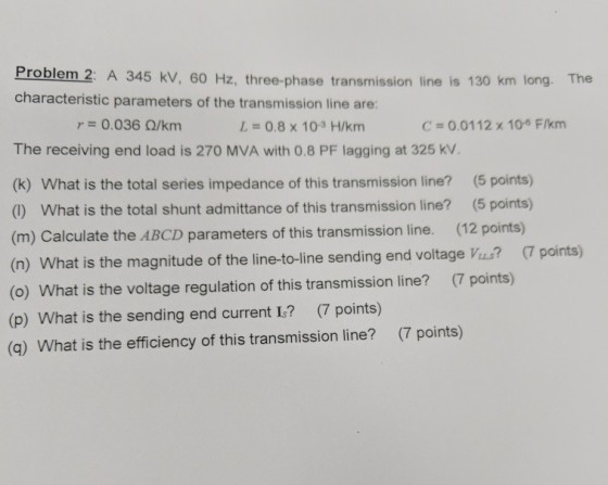 Problem 2: A 345 kV, 60 Hz, three-phase characteristic parameters of the transmission line are: transmission line is 130 km long. The r= 0.036 ?/km L = 0.8 x 10-3 H/km C = 0.0112 x 10-6 F/km The receiving end load is 270 MVA with 0.8 PF lagging at 325 kV. (k) What is the total series impedance of this transmission line? (5 points) () What is the total shunt admittance of this transmission line? (5 points) (m) Calculate the ABCD parameters of this transmission line. (12 points) (n) What is the magnitude of the line-to-line sending end voltage Vius? 7 points) (o) What is the voltage regulation of this transmission line? (7 points) (p) What is the sending end current I.? (7 points) (q) What is the efficiency of this transmission line? (7 points)