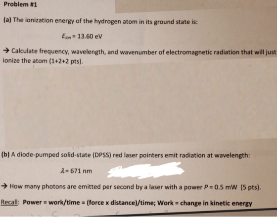 Problem #1 (a) The ionization energy of the hydrogen atom in its ground state is: Eion-13.60 eV Calculate frequency, wavelength, and wavenumber of electromagnetic radiation that will just ionize the atom (1+2+2 pts) (b) A diode-pumped solid-state (DPSS) red laser pointers emit radiation at wavelength: 2 671 nm >How many photons are emitted per second by a laser with a power P 0.5 mW (5 pts). Recall: Power work/time (force x distance)/time; Work change in kinetic energy