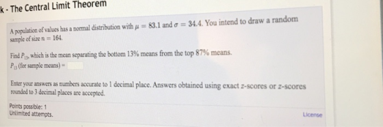 k - The Central Limit Theorem 831 and ơ--34.4. You intend to draw a random A population of values has a normal distribution with sample of size n 164. Find P13, which is the mean separating the bottom 13% means from the top 87% means. Pi (for sample means)- Enter your answers as numbers accurate to I decimal place. Answers obtained using exact z-scores or z-scores rounded to 3 decimal places are accepted. Points possible:1 Unlimited attempts. License