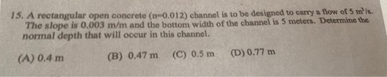 15. A rectangular open concrete (n-0.012) channel is to be designed to carry a flow of 5 m/s. The slope is 0.003 m/m and the