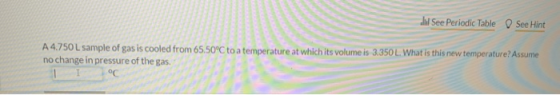 J See Periodic Table See Hint A4.750L sample of gas is cooled from 65.50°C to a temperature at which its volume is 3.350 L. W