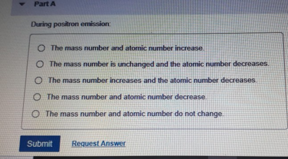 Part A During positron emission: O The mass number and atomic number increase. The mass number is unchanged and the atomic nu