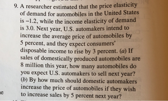 5 researcher estimated that the price elasticity of demand for automobiles in the United States is -1.2, while the income elasticity of demand is 3.0. Next year, U.S. automakers intend to increase the average price of automobiles by 5 percent, and they expect consumers disposable income to rise by 3 percent. (a) If sales of domestically produced automobiles are 8 million this year, how many automobiles do you expect U.S. automakers to sell next year? (b) By how much should domestic automakers increase the price of automobiles if they wish to increase sales by 5 percent next year?