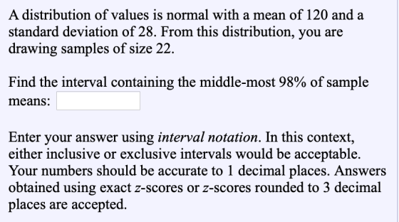 A distribution of values is normal with a mean of 120 and a standard deviation of 28. From this distribution, you are drawing