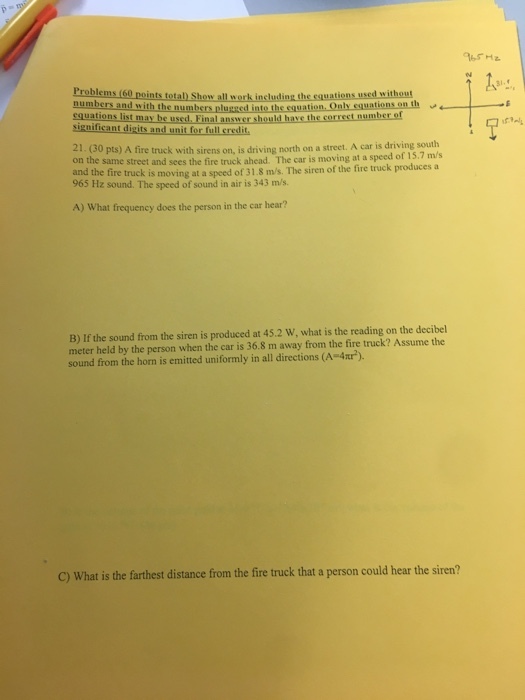 3i into the equation. Only equations on th al answer should have the correst number of 21.(30 pts) A fire truck with sirens on, is driving north on a stree. A car is driving on the same street and sees the fire truck ahead. The car is moving at a speed of 15.7 m/s a street. A car is driving south and the fire truck is moving at a speed of 31.8 m/s. The siren of the fire truck produces a 965 Hz sound. The speed of sound in air is 343 m/s A) What frequency does the person in the car hear? B) If the sound from the siren is produced at 45.2 W, what is the reading on the decibel meter held by the person when the car is 36.8 m away from the fire truck? Assume the sound from the horn is emitted uniformly in all directions (A-4nr) C) What is the farthest distance from the fire truck that a person could hear the siren?