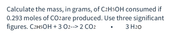 Calculate the mass, in grams, of C2H5OH consumed if 0.293 moles of CO2are produced. Use three significant figures. C2H5OH +3