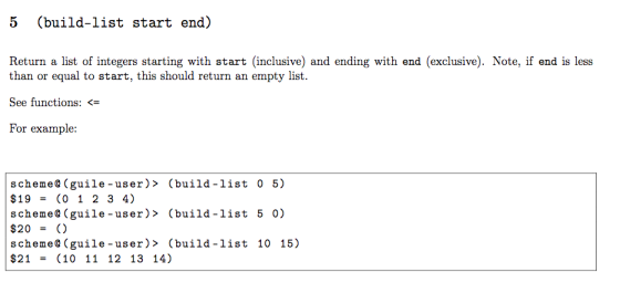 5 (build-list start end) Return a list of integers starting with start (inclusive) and ending with end (exclusive). Note, if end is less than or equal to start, this should return an empty list See functions: <= For example: schemeO (guile -user)> (build-list 0 5) $19-(0 1 2 3 4) scheme0 (guile-user)> (build-list 5 0) $20 = () schemeO (guile-user> (build-list 10 15) $21 = (10 11 12 13 14)