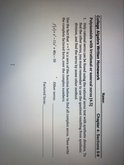 Name: College Algebra Written Homework Chapter 4: Sections 5-6 Polynomials with irrational or nonreal zeros [4.5] Only rational zeros can be found using the rational zeros test with synthetic division. To find the other zeros, you must remember to use the quotient resulting from synthetic division, and find the zeros by some other method. 1. Use the fact that x = 5 is a zero of the function below to find all complex zeros. Then write the complete factored form, over the complex numbers. s(x)-x-11 +40x-50 Other zeros: Factored form: