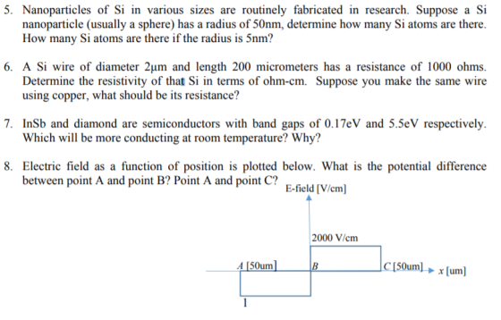 5 Nanoparticles of Si in various sizes are routinely fabricated in research. Suppose a Si nanoparticle (usually a sphere) has a radius of 50nm, determine how many Si atoms are there How many Si atoms are there if the radius is 5nm? 6. A Si wire of diameter 24m and length 200 micrometers has a resistance of 1000 ohms. Determine the resistivity of that Si in terms of ohm-cm. Suppose you make the same wire using copper, what should be its resistance? 7. InSb and diamond are semiconductors with band gaps of 0.17eV and 5.5eV respectively Which will be more conducting at room temperature? Why? 8. Electric field as a function of position is plotted below. What is the potential difference between point A and point B? Point A and point C? E-field [V/cm] 2000 V/cm Α 150uml