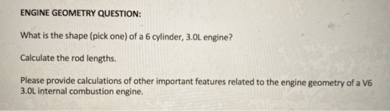 ENGINE GEOMETRY QUESTION: What is the shape (pick one) of a 6 cylinder, 3.0L engine? Calculate the rod lengths. Please provid