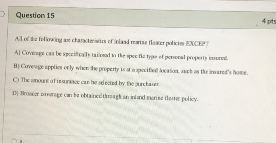 Question 15 4 pts All of the following are characteristics of inland marine floater policies EXCEPT A) Coverage can be specif