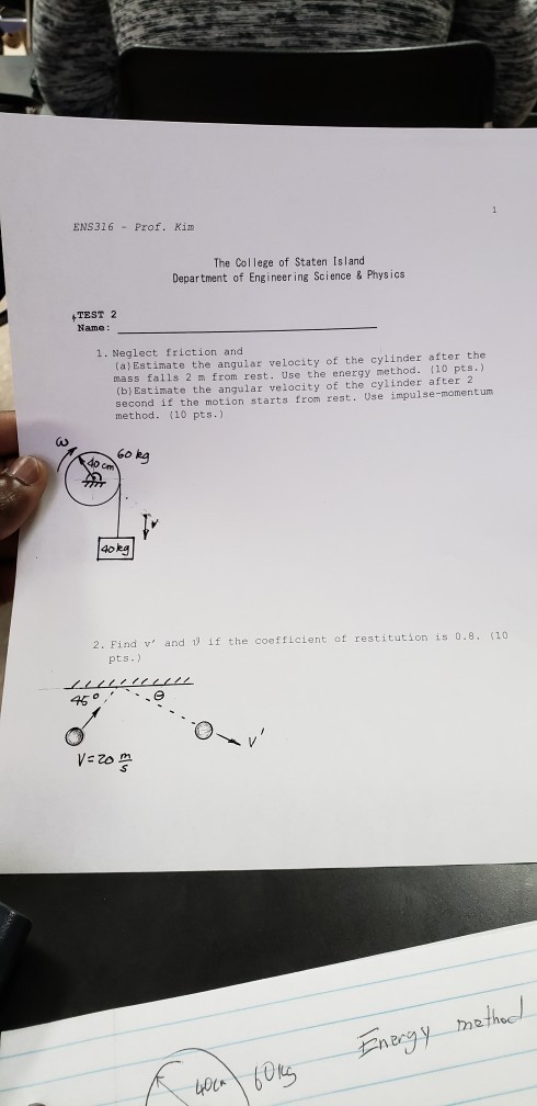 ENS316 - Prof. Kim The College of Staten Island Department of Engineer ing Science & Physics TEST 2 Name: 1. Neglect friction and (a) Estimate the angular velocity of the cylinder after the mass falls 2 m from rest. Use the energy method. 110 pts.) (b) Estimate the angular velocity of the cylinder after 2 second if the motion starts from rest. Use impulse-momentum method. 110 pts.) 60 kg 4o 4okg Find v and pts. if the coefficient of restitution is o.8 2. 45 VE 2o e th