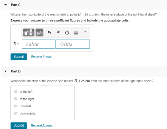Part C What is the magnitude of the electric field at point B, 1.25 cm from the inner surface of the right-hand sheet? Express your answer to three significant figures and include the appropriate units. E Value Units Submit RequestAnswer Part D What s the direction f the dlecric ls a pn 2fomthe imersurface df the ngn- hand sher O to the left. to the right. upwards downwards. Submit Request Answer