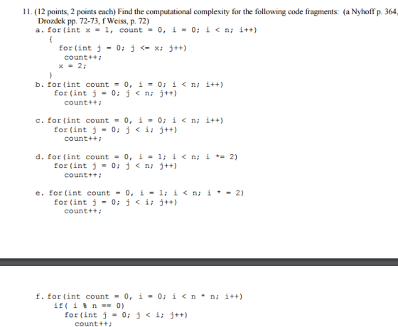 11. (12 points, 2 points each) Find the computational complexity for the following code fragments: (a Nyhoff p. 364 Drozdek pp. 72-73, f Weiss, p. 72) a. for (int x = 1, count = 0, 1-0; i < n; i++) for (int j 0; j <= x; j++) counttti x = 2; b. for (int count 0, i = 0; i < n; i++) for (int j = 0; j < n; j++) counttti c. for (int count 0, i = 0; i < n; i++) for (int j = 0; j < i; j++) counttt d. for (int count 0, 1-1; i < n; i *= 2) j < n; j++) for (int j-0; counttti e. for (int count - 0, i- l; i <n; i2) for (int j 0; j < i; j++) counttt f. for (int count0, i- 0; i<n* n; i+t) if( i % n-0) for (int j 0; j < i; j++) count+t