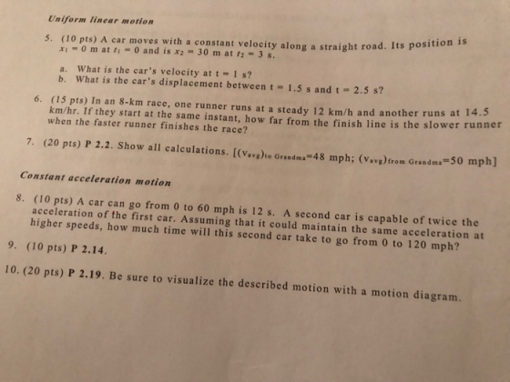 Uniform linear motion (10 pts) A car moves with a constant velocity along a straight road. Its p xi = 0 m atli = 0 and is x2-30 rn at r2-3s. 5. a. What is the cars velocity at t 1 s? b. What is the cars displacement between t 1.5 s and t 2.5 s? 6. (15 pts) In an 8-km race, one runner runs at a steady 12 km/h and another runs at km/hr. If they start at the same instant, how far from the finish line is the slower runner when the faster runner finishes the race? 7. (20 pts) P 2.2. Show all calculations. [(vave)te Grandm.-48 mph; (Vavetrom Grandms -50 mph] Constant acceleration motion 8. (10 pts) A car can go from 0 to 60 mph is 12 s. A second car is capable of twice the acceleration of the first car. Assuming that it could maintain the same acceleration at higher speeds, how much time will this second car take to go from 0 to 120 mph? 9. (10 pts) P 2.14 10. (20 pts) P 2.19. Be sure to visualize the described motion with a motion diagram.