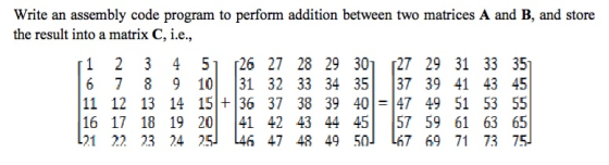 Write an assembly code program to perform addition between two matrices A and B, and store the result into a matrix C, i.e, 1 2 3 4 51 [26 27 28 29 301 27 29 31 33 35 6 7 8 9 10 31 32 33 34 35 37 39 41 43 45 11 12 13 14 15|+36 37 38 39 401-147 49 51 53 55 16 17 18 19 2041 42 43 44 4557 59 61 63 65 121 22 23 24 25l 46 47 48 49 50」 L67 69 71 73 75l