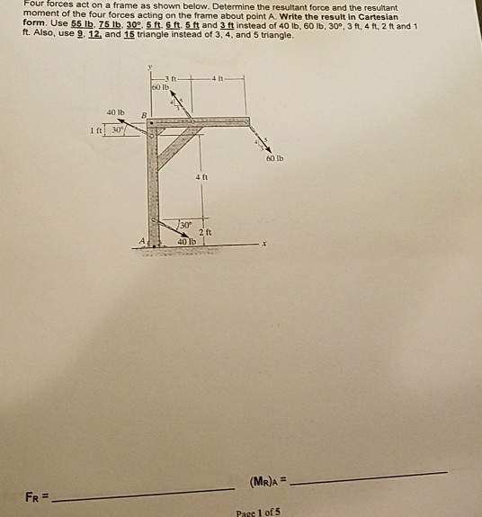 Four forces act on a frame as shown below. Determine the resultant force and the resultant moment of the four forces acting on the frame about point A. Write the result in Cartesian form. Use 55lb, 75lb. 30. Sft, 6ft. t and 3ft instead of 40 lb, 60 ib, 30, 3 ft, 4 ft, 2 ft and 1 ft. Also, use 9. 12, and 15 triangle instead of 3, 4, and 5 triangle. 1-4t lb 40 1b B Ift 30 60 lb 4 ft ft 40 1 (MR)A FR- Pase 1 of 5