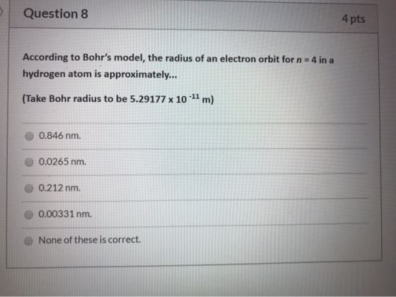 Question 8 4 pts According to Bohrs model, the radius of an electron orbit for n = 4 in a hydrogen atom is approximately...