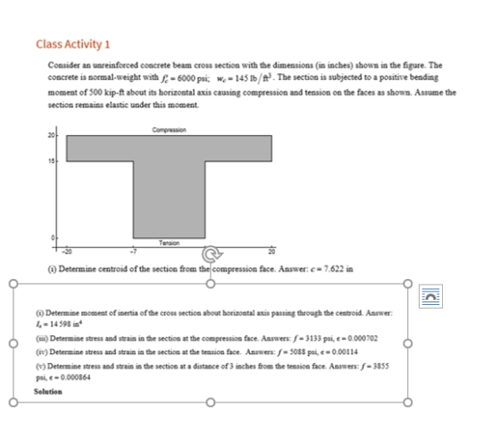 Class Activity Consider an unreinforced concrete beam cross section with the dimensions (in inches) shown in the figure. The comcrete is sormal-weight with 6000 psi145Ib/f The section is subjected to a positive beading moment of 500 kip-ft about its horizontal axis causing compression and tension on the faces as shown. Assume the section remains elastic under this moment 15 Tension 20 Determine centroid of the section from the compression face. Answer: c-7.622 in (A) Determine moment of inertia of the cross section about horizoatal axis passing through the centroid. Answer 1-14598 in (ii)Determine stress and strain in the section at the compeession face. Amswers f-3133 pai,e-0.000702 (iv) Determine stress and strain in the section at the tension face. Ansaers: s-50Ss psi,e-0.00114 Determine stress and strain in the section at a distance of 3 inches from the tension face. Answers: -38s p,e-0.000864 Selution