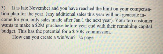3) It is late November and you have reached the limit on your compensa- tion plan for the year. (any additional sales this year will not generate in- come for you, only sales made after Jan 1 the next year). Your top customer wants to make a $2M purchase before year end with their remaining capital budget. This has the potential for a S 50K commission. How can you create a win/win? page