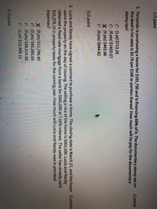 1/1 point 2. Fernando is purchasing a home for $101,750 and is financing 65% of it. The documentary stamp tax on (1 point) the deed in his state is $0.70 per $100 or portion thereof. How much will he pay for the documentary stamp tax? c (1 pt) $712.25 C (0pts) $1453.57 X (0pts) $462.96 C (0pts) $944.82 0/1 point 3. Lucia and Randy have signed a contract to purchase a home. The closing date is March 27, and the buyer (1 point) owns the property on the day of closing. The selling p rice of the home is $852,500. Lucia and Randy obtained a fixed-rate mortgage from a bank for $665,000 at 7.55% interest. The seller has already paid $15,378.15 in property taxes for the coming year. How much will Lucia and Randy owe in prorated expenses? x (0pts) $11,796.40 c (0pts) $65,585.65 c (0pts) $38,514.00 c (1 pt) $12,484.15 0/1 point