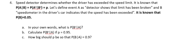 Speed detector determines whether the driver has exceeded the speed limit. It is known that PAI B) = P(ALB9 = p. Lets define event A as detector shows that limit has been broken, and speedometer in the drivers car indicates that the speed has been exceeded. It is known that P(B) 0.05. 4. a. In your own words, what is P(BIA)? b. Calculate P(BCIA) if p 0.95. c. How big should p be so that P(B|A) 0.9? OW