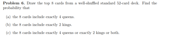 Problem 6. Draw the top 8 cards from a well-shuffled standard 52-card deck. Find the probability that a) the 8 cards include exactly 4 queens (b) the 8 cards include exactly 2 kings (c) the 8 cards include exactly 4 queens or exactly 2 kings or both.