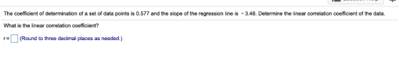 The coefficient of determination of a set of data points is 0.577 and the slope of the regression line is What is the linear correlation coefficient? r (Round to three decimal places as needed.) 3.48. Determine the linear correlation coefficient of the data.