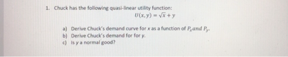 1. Chuck has the following quasi-linear utility function: a) Derive Chucks demand curve for x as a function of P,and P b) Derive Chucks demand for for y c) Is y a normal good?