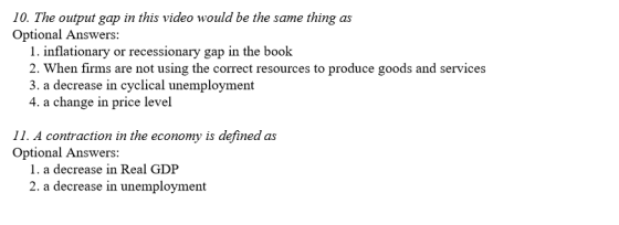 10. The output gap in this video would be the same thing as Optional Answers: 1. inflationary or recessionary gap in the book 2. When firms are not using the correct resources to produce goods and services 3. a decrease in cyclical unemployment 4. a change in price level 11. A contraction in the economy is defined as Optional Answers: 1. a decrease in Real GDP 2. a decrease in unemployment