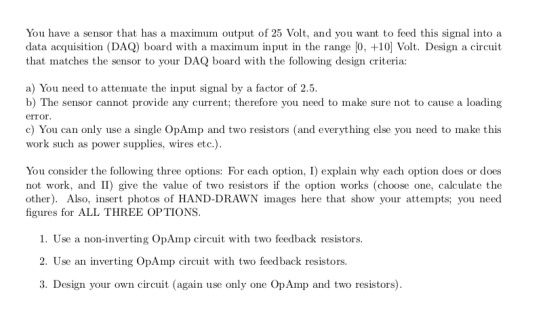 You have a sensor that has a maximum output of 25 Volt, and you want to feed this signal intoa data acquisition (DAQ) board w