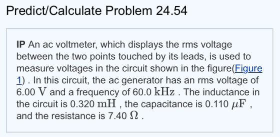 Predict/Calculate Problem 24.54 IP An ac voltmeter, which displays the rms voltage between the two points touched by its leads, is used to measure voltages in the circuit shown in the figure(Figure 1). In this circuit, the ac generator has an rms voltage of 6.00 V and a frequency of 60.0 kHz. The inductance in the circuit is 0.320 mH , the capacitance is 0.110 μF and the resistance is 7.40 Ω