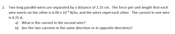2. Two long parallel wires are separated by a distance of 2.25 cm. The force per unit length that each wire exerts on the other is 6.00 x 105 N/m, and the wires repel each other. The current in one wire is 4.25 A. a) What is the current in the second wire? b) Are the two currents in the same direction or in opposite directions?