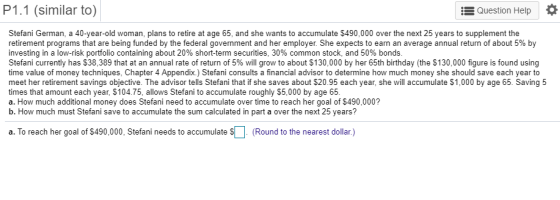 P1.1 (similar to) Question Help Stefani German, a 40-year-old woman, plans to retire at age 65, and she wants to accumulate $490,000 over the next 25 years to supplement the retirement programs that are being funded by the federal government and her employer. She expects to earn an average annual return of about 5% by investing in a low-risk portfolio containing about 20% short-term securities, 30% common stock, and 50% bonds Stefani currently has $38,389 that at an annual rate of return of 5% will grow to about $130,000 by her 65th birthday (the $130,000 figure is found using time value of money techniques, Chapter 4 Appendix.) Stefani consults a financial advisor to determine how much money she should save each year to meet her retirement savings objective. The advisor tells Stefani that if she saves about $20.95 each year, she will accumulate $1,000 by age 65. Saving 5 times that amount each year, $104.75, allows Stefani to accumulate roughly $5,000 by age 65 a. How much additional money does Stefani need to accumulate over time to reach her goal of $490,000? b. How much must Stefani save to accumulate the sum calculated in part a over the next 25 years? a. To reach her goal of $490,000, Stefani needs to accumulate S (Round to the nearest dollar.)