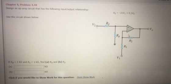 Chapter 4, Problem 4.48 Design an op-amp circuit that has the following input/output relationship Vo 21V1+ 0.5V2 Use the circuit shown below: V20 RA R2 Vi If RB-1 k? and R 1-1 ks, find (a) RA and (b) R2. Click if you would like to Show Work for this question: Open Show Work