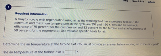 Help Save & Exit Submit Required information A Brayton cycle with regeneration using air as the working fluid has minimum and